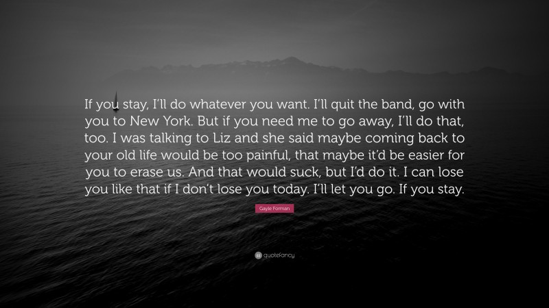 Gayle Forman Quote: “If you stay, I’ll do whatever you want. I’ll quit the band, go with you to New York. But if you need me to go away, I’ll do that, too. I was talking to Liz and she said maybe coming back to your old life would be too painful, that maybe it’d be easier for you to erase us. And that would suck, but I’d do it. I can lose you like that if I don’t lose you today. I’ll let you go. If you stay.”