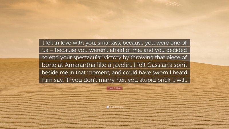 Sarah J. Maas Quote: “I fell in love with you, smartass, because you were one of us – because you weren’t afraid of me, and you decided to end your spectacular victory by throwing that piece of bone at Amarantha like a javelin. I felt Cassian’s spirit beside me in that moment, and could have sworn I heard him say, ‘If you don’t marry her, you stupid prick, I will.”