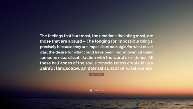 Fernando Pessoa Quote: “The feelings that hurt most, the emotions that sting most, are those that are absurd – The longing for impossible things, precisely because they are impossible; nostalgia for what never was; the desire for what could have been; regret over not being someone else; dissatisfaction with the world’s existence. All these half-tones of the soul’s consciousness create in us a painful landscape, an eternal sunset of what we are.”