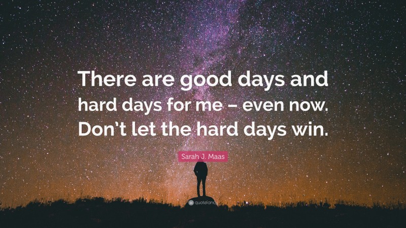 Sarah J. Maas Quote: “There are good days and hard days for me – even now. Don’t let the hard days win.”