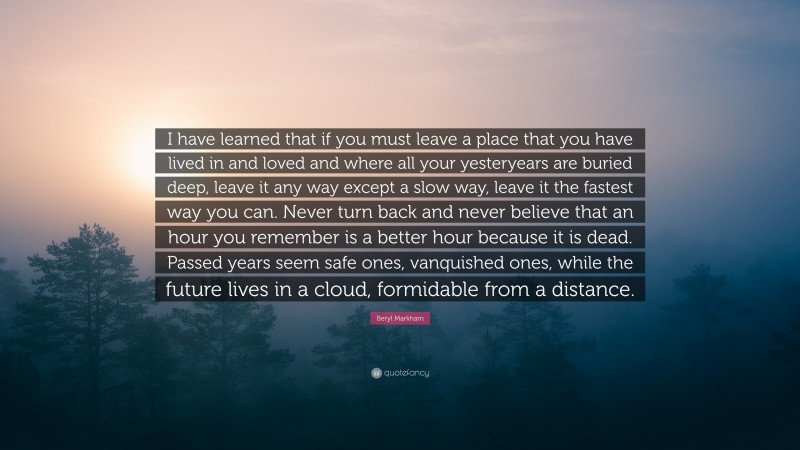 Beryl Markham Quote: “I have learned that if you must leave a place that you have lived in and loved and where all your yesteryears are buried deep, leave it any way except a slow way, leave it the fastest way you can. Never turn back and never believe that an hour you remember is a better hour because it is dead. Passed years seem safe ones, vanquished ones, while the future lives in a cloud, formidable from a distance.”