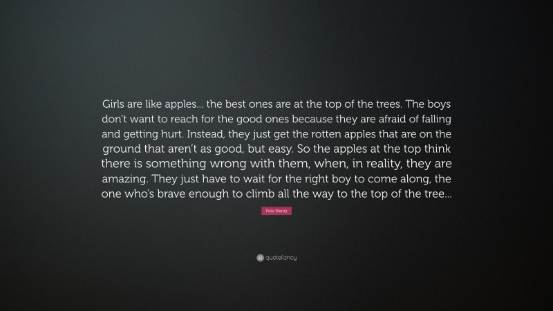 Pete Wentz Quote: “Girls are like apples... the best ones are at the top of the trees. The boys don’t want to reach for the good ones because they are afraid of falling and getting hurt. Instead, they just get the rotten apples that are on the ground that aren’t as good, but easy. So the apples at the top think there is something wrong with them, when, in reality, they are amazing. They just have to wait for the right boy to come along, the one who’s brave enough to climb all the way to the top of the tree...”