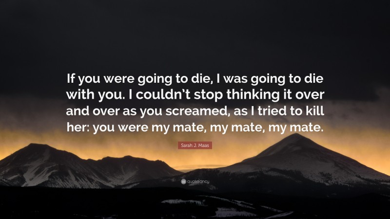 Sarah J. Maas Quote: “If you were going to die, I was going to die with you. I couldn’t stop thinking it over and over as you screamed, as I tried to kill her: you were my mate, my mate, my mate.”