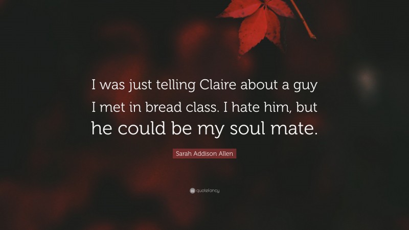 Sarah Addison Allen Quote: “I was just telling Claire about a guy I met in bread class. I hate him, but he could be my soul mate.”