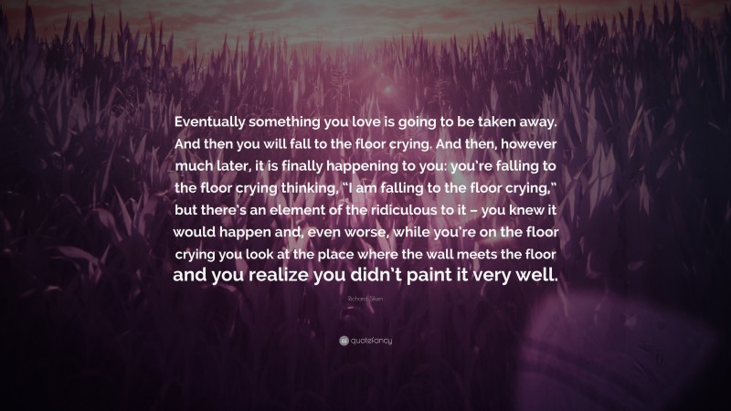 Richard Siken Quote: “Eventually something you love is going to be taken away. And then you will fall to the floor crying. And then, however much later, it is finally happening to you: you’re falling to the floor crying thinking, “I am falling to the floor crying,” but there’s an element of the ridiculous to it – you knew it would happen and, even worse, while you’re on the floor crying you look at the place where the wall meets the floor and you realize you didn’t paint it very well.”