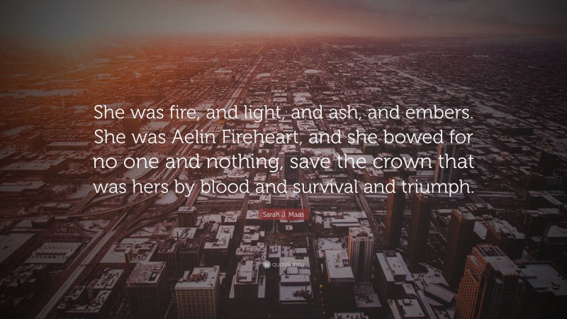 Sarah J. Maas Quote: “She was fire, and light, and ash, and embers. She was Aelin Fireheart, and she bowed for no one and nothing, save the crown that was hers by blood and survival and triumph.”