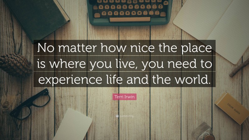 Terri Irwin Quote: “No matter how nice the place is where you live, you need to experience life and the world.”