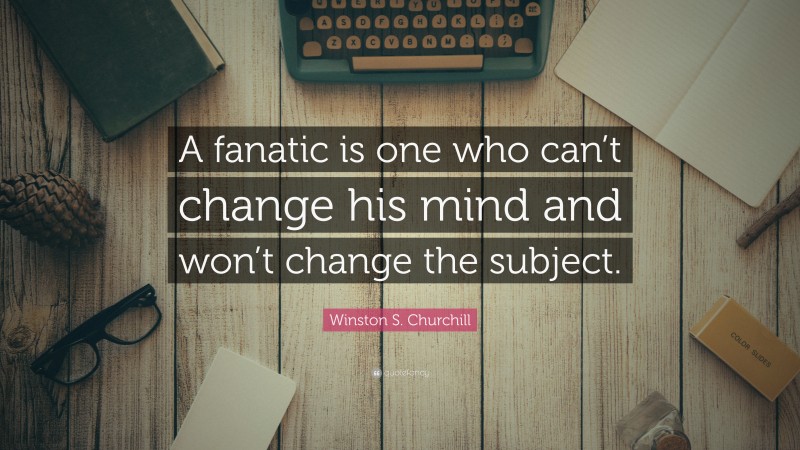 Winston S. Churchill Quote: “A fanatic is one who can’t change his mind and won’t change the subject.”