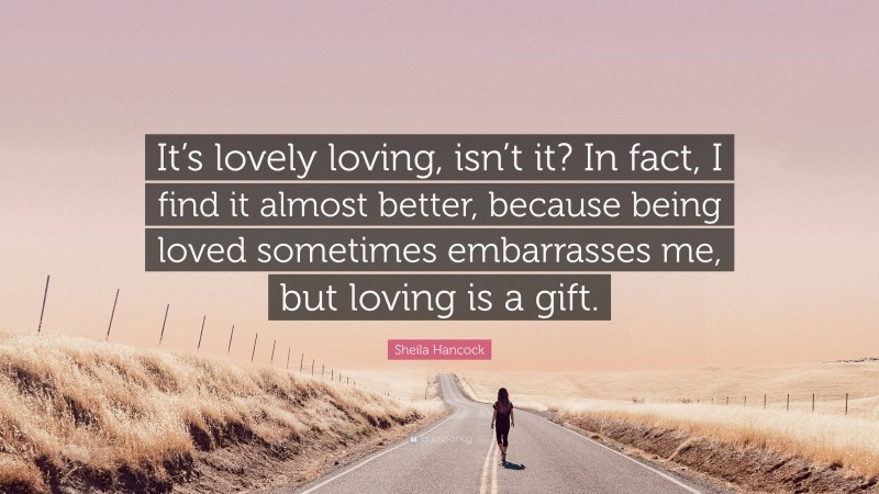 Sheila Hancock Quote: “It’s lovely loving, isn’t it? In fact, I find it almost better, because being loved sometimes embarrasses me, but loving is a gift.”