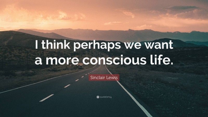 Sinclair Lewis Quote: “I think perhaps we want a more conscious life.”