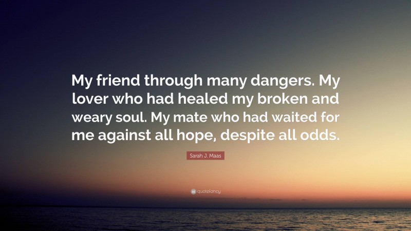Sarah J. Maas Quote: “My friend through many dangers. My lover who had healed my broken and weary soul. My mate who had waited for me against all hope, despite all odds.”