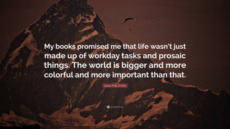 Laura Amy Schlitz Quote: “My books promised me that life wasn’t just made up of workday tasks and prosaic things. The world is bigger and more colorful and more important than that.”