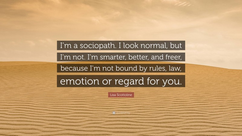 Lisa Scottoline Quote: “I’m a sociopath. I look normal, but I’m not. I’m smarter, better, and freer, because I’m not bound by rules, law, emotion or regard for you.”