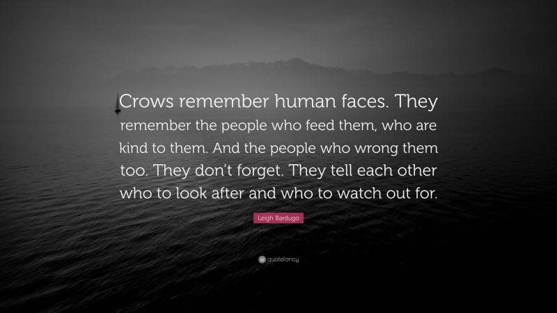 Leigh Bardugo Quote: “Crows remember human faces. They remember the people who feed them, who are kind to them. And the people who wrong them too. They don’t forget. They tell each other who to look after and who to watch out for.”