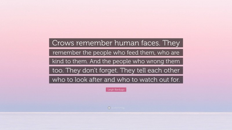 Leigh Bardugo Quote: “Crows remember human faces. They remember the people who feed them, who are kind to them. And the people who wrong them too. They don’t forget. They tell each other who to look after and who to watch out for.”