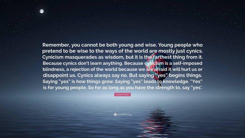 Stephen Colbert Quote: “Remember, you cannot be both young and wise. Young people who pretend to be wise to the ways of the world are mostly just cynics. Cynicism masquerades as wisdom, but it is the farthest thing from it. Because cynics don’t learn anything. Because cynicism is a self-imposed blindness, a rejection of the world because we are afraid it will hurt us or disappoint us. Cynics always say no. But saying “yes” begins things. Saying “yes” is how things grow. Saying “yes” leads to knowledge. “Yes” is for young people. So for as long as you have the strength to, say “yes’.”