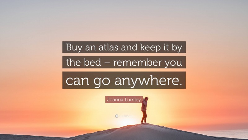 Joanna Lumley Quote: “Buy an atlas and keep it by the bed – remember you can go anywhere.”
