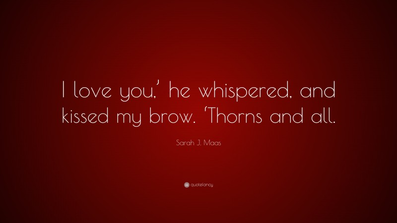 Sarah J. Maas Quote: “I love you,’ he whispered, and kissed my brow. ‘Thorns and all.”
