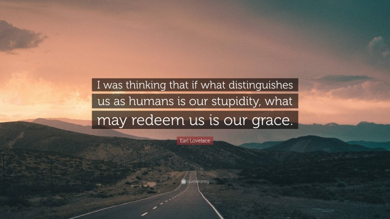 Earl Lovelace Quote: “I was thinking that if what distinguishes us as humans is our stupidity, what may redeem us is our grace.”