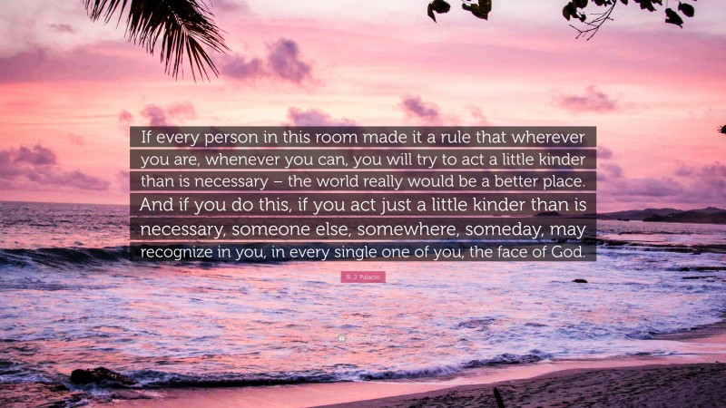 R. J. Palacio Quote: “If every person in this room made it a rule that wherever you are, whenever you can, you will try to act a little kinder than is necessary – the world really would be a better place. And if you do this, if you act just a little kinder than is necessary, someone else, somewhere, someday, may recognize in you, in every single one of you, the face of God.”