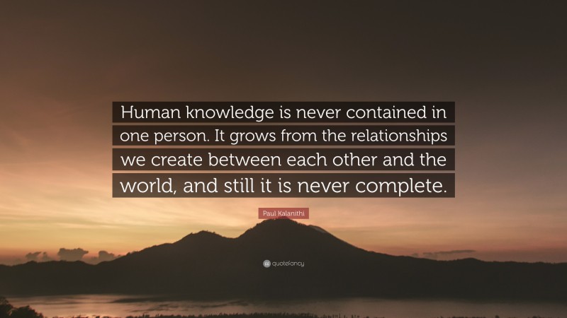 Paul Kalanithi Quote: “Human knowledge is never contained in one person. It grows from the relationships we create between each other and the world, and still it is never complete.”