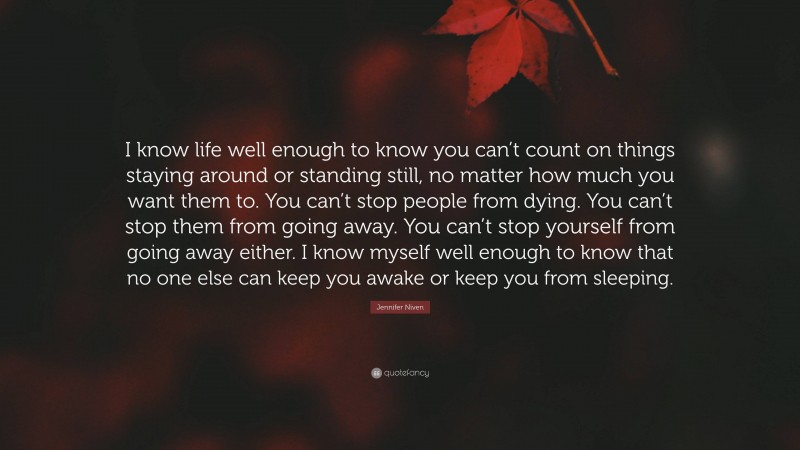 Jennifer Niven Quote: “I know life well enough to know you can’t count on things staying around or standing still, no matter how much you want them to. You can’t stop people from dying. You can’t stop them from going away. You can’t stop yourself from going away either. I know myself well enough to know that no one else can keep you awake or keep you from sleeping.”