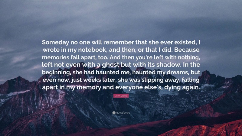 John Green Quote: “Someday no one will remember that she ever existed, I wrote in my notebook, and then, or that I did. Because memories fall apart, too. And then you’re left with nothing, left not even with a ghost but with its shadow. In the beginning, she had haunted me, haunted my dreams, but even now, just weeks later, she was slipping away, falling apart in my memory and everyone else’s, dying again.”