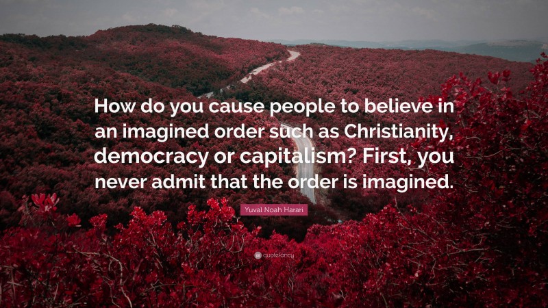 Yuval Noah Harari Quote: “How do you cause people to believe in an imagined order such as Christianity, democracy or capitalism? First, you never admit that the order is imagined.”
