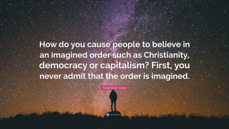 Yuval Noah Harari Quote: “How do you cause people to believe in an imagined order such as Christianity, democracy or capitalism? First, you never admit that the order is imagined.”