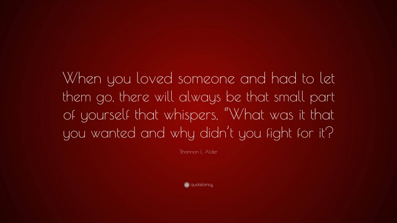 Shannon L. Alder Quote: “When you loved someone and had to let them go, there will always be that small part of yourself that whispers, “What was it that you wanted and why didn’t you fight for it?”