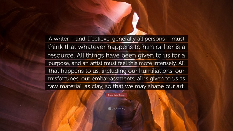 Jorge Luis Borges Quote: “A writer – and, I believe, generally all persons – must think that whatever happens to him or her is a resource. All things have been given to us for a purpose, and an artist must feel this more intensely. All that happens to us, including our humiliations, our misfortunes, our embarrassments, all is given to us as raw material, as clay, so that we may shape our art.”