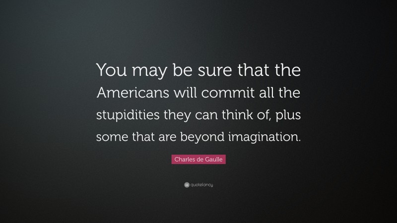 Charles de Gaulle Quote: “You may be sure that the Americans will commit all the stupidities they can think of, plus some that are beyond imagination.”