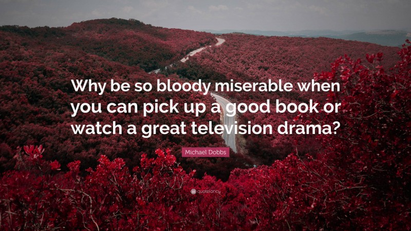 Michael Dobbs Quote: “Why be so bloody miserable when you can pick up a good book or watch a great television drama?”