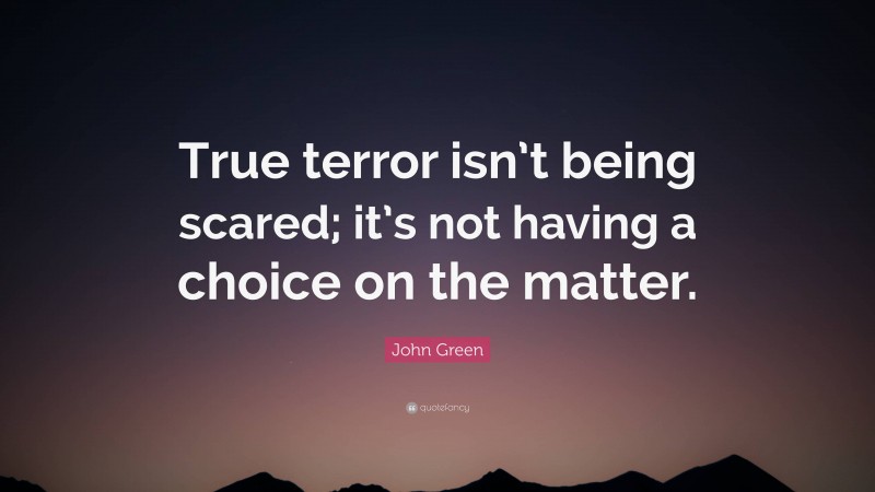 John Green Quote: “True terror isn’t being scared; it’s not having a choice on the matter.”