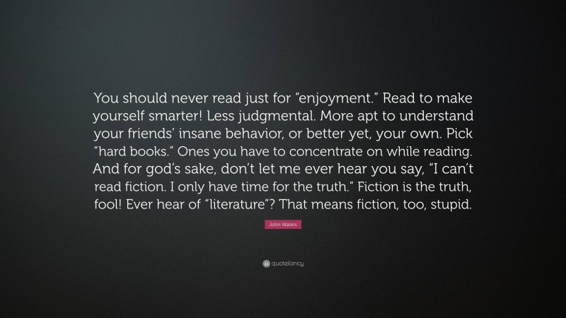 John Waters Quote: “You should never read just for “enjoyment.” Read to make yourself smarter! Less judgmental. More apt to understand your friends’ insane behavior, or better yet, your own. Pick “hard books.” Ones you have to concentrate on while reading. And for god’s sake, don’t let me ever hear you say, “I can’t read fiction. I only have time for the truth.” Fiction is the truth, fool! Ever hear of “literature”? That means fiction, too, stupid.”