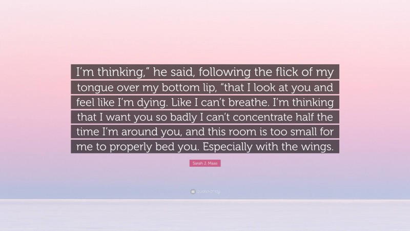 Sarah J. Maas Quote: “I’m thinking,” he said, following the flick of my tongue over my bottom lip, “that I look at you and feel like I’m dying. Like I can’t breathe. I’m thinking that I want you so badly I can’t concentrate half the time I’m around you, and this room is too small for me to properly bed you. Especially with the wings.”