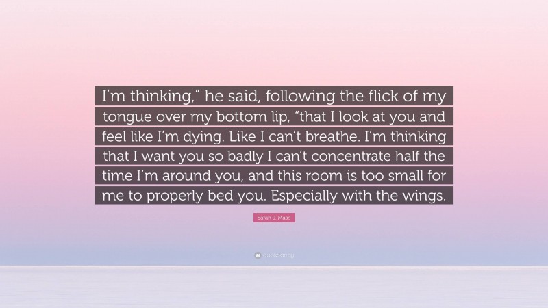 Sarah J. Maas Quote: “I’m thinking,” he said, following the flick of my tongue over my bottom lip, “that I look at you and feel like I’m dying. Like I can’t breathe. I’m thinking that I want you so badly I can’t concentrate half the time I’m around you, and this room is too small for me to properly bed you. Especially with the wings.”