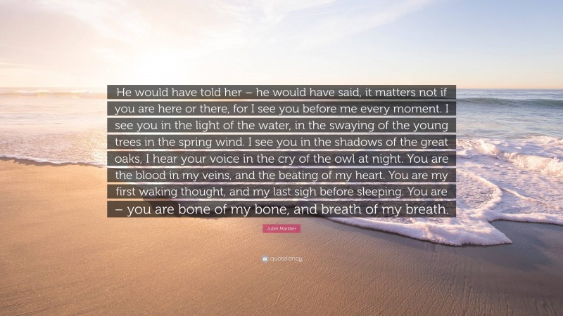 Juliet Marillier Quote: “He would have told her – he would have said, it matters not if you are here or there, for I see you before me every moment. I see you in the light of the water, in the swaying of the young trees in the spring wind. I see you in the shadows of the great oaks, I hear your voice in the cry of the owl at night. You are the blood in my veins, and the beating of my heart. You are my first waking thought, and my last sigh before sleeping. You are – you are bone of my bone, and breath of my breath.”