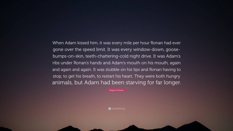 Maggie Stiefvater Quote: “When Adam kissed him, it was every mile per hour Ronan had ever gone over the speed limit. It was every window-down, goose-bumps-on-skin, teeth-chattering-cold night drive. It was Adam’s ribs under Ronan’s hands and Adam’s mouth on his mouth, again and again and again. It was stubble on his lips and Ronan having to stop, to get his breath, to restart his heart. They were both hungry animals, but Adam had been starving for far longer.”