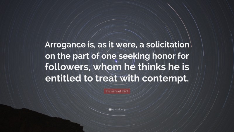Immanuel Kant Quote: “Arrogance is, as it were, a solicitation on the part of one seeking honor for followers, whom he thinks he is entitled to treat with contempt.”