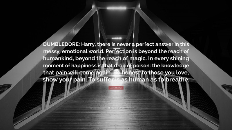 Jack Thorne Quote: “DUMBLEDORE: Harry, there is never a perfect answer in this messy, emotional world. Perfection is beyond the reach of humankind, beyond the reach of magic. In every shining moment of happiness is that drop of poison: the knowledge that pain will come again. Be honest to those you love, show your pain. To suffer is as human as to breathe.”