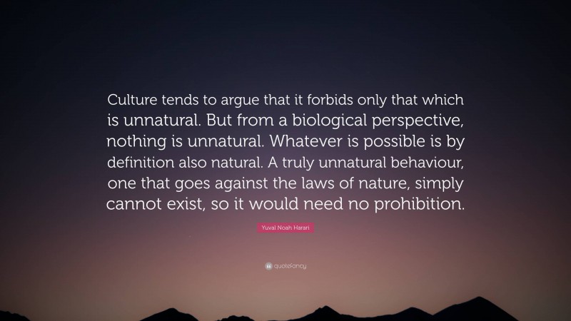 Yuval Noah Harari Quote: “Culture tends to argue that it forbids only that which is unnatural. But from a biological perspective, nothing is unnatural. Whatever is possible is by definition also natural. A truly unnatural behaviour, one that goes against the laws of nature, simply cannot exist, so it would need no prohibition.”