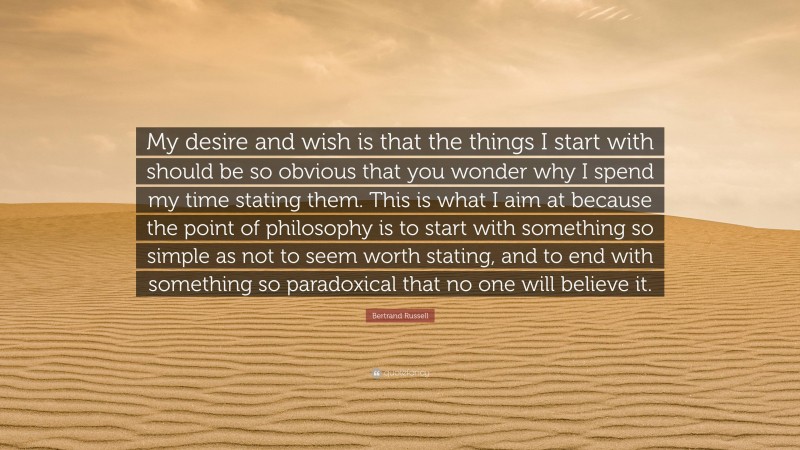 Bertrand Russell Quote: “My desire and wish is that the things I start with should be so obvious that you wonder why I spend my time stating them. This is what I aim at because the point of philosophy is to start with something so simple as not to seem worth stating, and to end with something so paradoxical that no one will believe it.”