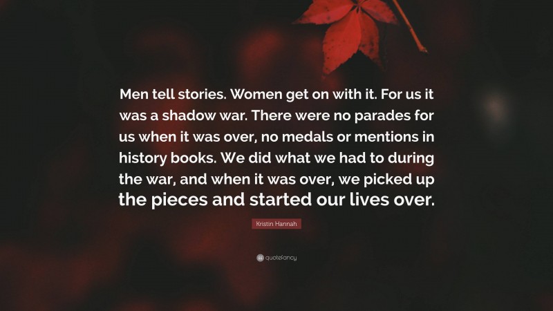 Kristin Hannah Quote: “Men tell stories. Women get on with it. For us it was a shadow war. There were no parades for us when it was over, no medals or mentions in history books. We did what we had to during the war, and when it was over, we picked up the pieces and started our lives over.”