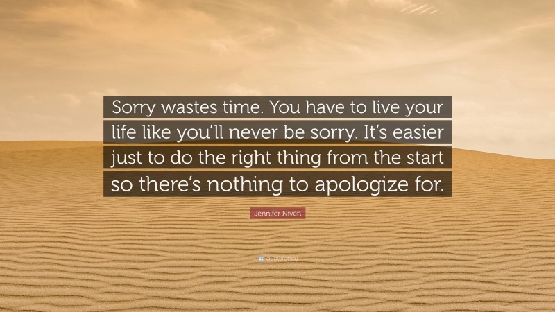 Jennifer Niven Quote: “Sorry wastes time. You have to live your life like you’ll never be sorry. It’s easier just to do the right thing from the start so there’s nothing to apologize for.”