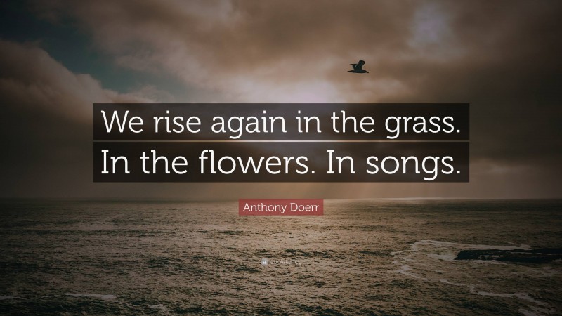 Anthony Doerr Quote: “We rise again in the grass. In the flowers. In songs.”