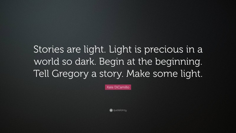 Kate DiCamillo Quote: “Stories are light. Light is precious in a world so dark. Begin at the beginning. Tell Gregory a story. Make some light.”