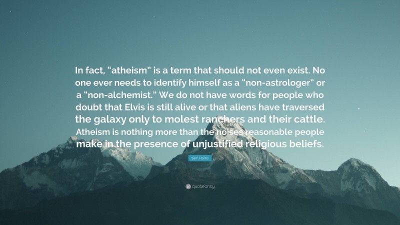 Sam Harris Quote: “In fact, “atheism” is a term that should not even exist. No one ever needs to identify himself as a “non-astrologer” or a “non-alchemist.” We do not have words for people who doubt that Elvis is still alive or that aliens have traversed the galaxy only to molest ranchers and their cattle. Atheism is nothing more than the noises reasonable people make in the presence of unjustified religious beliefs.”