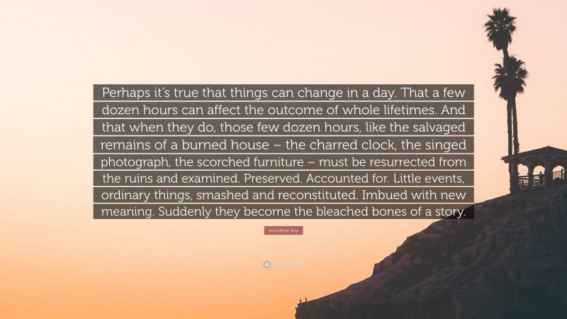 Arundhati Roy Quote: “Perhaps it’s true that things can change in a day. That a few dozen hours can affect the outcome of whole lifetimes. And that when they do, those few dozen hours, like the salvaged remains of a burned house – the charred clock, the singed photograph, the scorched furniture – must be resurrected from the ruins and examined. Preserved. Accounted for. Little events, ordinary things, smashed and reconstituted. Imbued with new meaning. Suddenly they become the bleached bones of a story.”