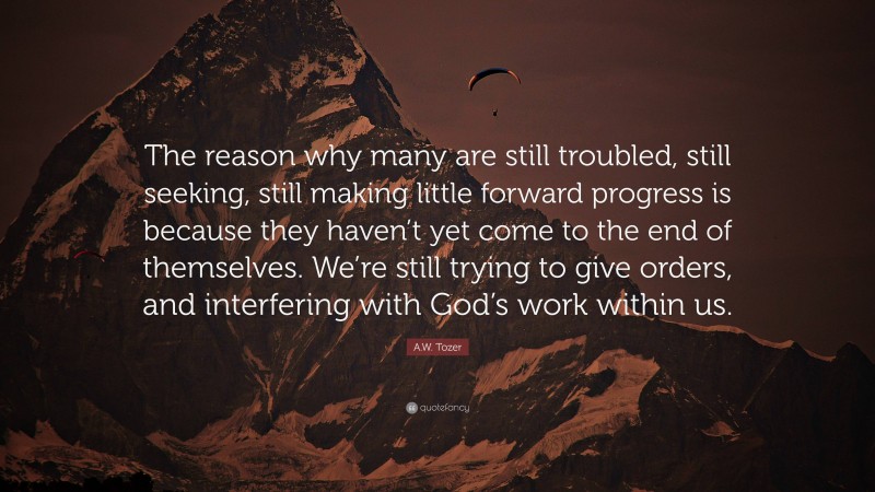 A.W. Tozer Quote: “The reason why many are still troubled, still seeking, still making little forward progress is because they haven’t yet come to the end of themselves. We’re still trying to give orders, and interfering with God’s work within us.”
